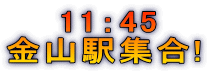 　　11：45 金山駅集合!